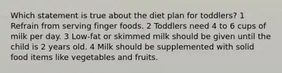 Which statement is true about the diet plan for toddlers? 1 Refrain from serving finger foods. 2 Toddlers need 4 to 6 cups of milk per day. 3 Low-fat or skimmed milk should be given until the child is 2 years old. 4 Milk should be supplemented with solid food items like vegetables and fruits.