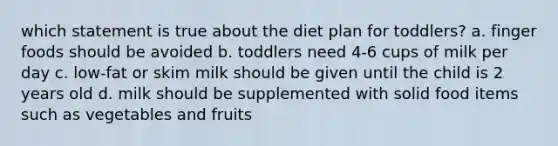 which statement is true about the diet plan for toddlers? a. finger foods should be avoided b. toddlers need 4-6 cups of milk per day c. low-fat or skim milk should be given until the child is 2 years old d. milk should be supplemented with solid food items such as vegetables and fruits