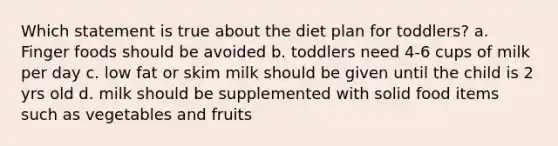 Which statement is true about the diet plan for toddlers? a. Finger foods should be avoided b. toddlers need 4-6 cups of milk per day c. low fat or skim milk should be given until the child is 2 yrs old d. milk should be supplemented with solid food items such as vegetables and fruits