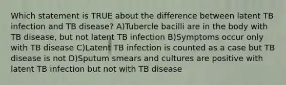 Which statement is TRUE about the difference between latent TB infection and TB disease? A)Tubercle bacilli are in the body with TB disease, but not latent TB infection B)Symptoms occur only with TB disease C)Latent TB infection is counted as a case but TB disease is not D)Sputum smears and cultures are positive with latent TB infection but not with TB disease