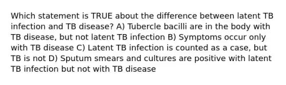 Which statement is TRUE about the difference between latent TB infection and TB disease? A) Tubercle bacilli are in the body with TB disease, but not latent TB infection B) Symptoms occur only with TB disease C) Latent TB infection is counted as a case, but TB is not D) Sputum smears and cultures are positive with latent TB infection but not with TB disease