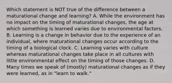 Which statement is NOT true of the difference between a maturational change and learning? A. While the environment has no impact on the timing of maturational changes, the age at which something is learned varies due to environmental factors. B. Learning is a change in behavior due to the experience of an individual, where maturational changes occur according to the timing of a biological clock. C. Learning varies with culture whereas maturational changes take place in all cultures with little environmental effect on the timing of those changes. D. Many times we speak of (mostly) maturational changes as if they were learned, as in "learn to walk."