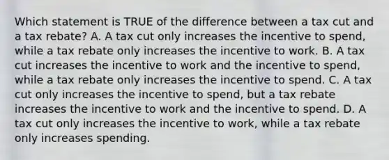 Which statement is TRUE of the difference between a tax cut and a tax rebate? A. A tax cut only increases the incentive to spend, while a tax rebate only increases the incentive to work. B. A tax cut increases the incentive to work and the incentive to spend, while a tax rebate only increases the incentive to spend. C. A tax cut only increases the incentive to spend, but a tax rebate increases the incentive to work and the incentive to spend. D. A tax cut only increases the incentive to work, while a tax rebate only increases spending.