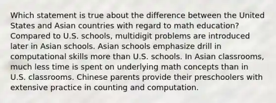 Which statement is true about the difference between the United States and Asian countries with regard to math education? Compared to U.S. schools, multidigit problems are introduced later in Asian schools. Asian schools emphasize drill in computational skills more than U.S. schools. In Asian classrooms, much less time is spent on underlying math concepts than in U.S. classrooms. Chinese parents provide their preschoolers with extensive practice in counting and computation.