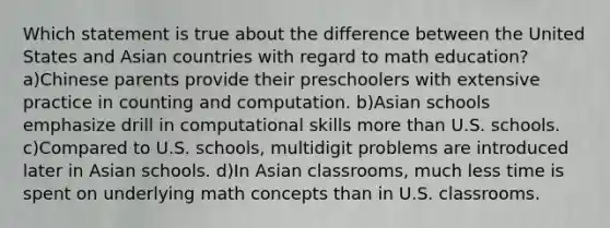 Which statement is true about the difference between the United States and Asian countries with regard to math education? a)Chinese parents provide their preschoolers with extensive practice in counting and computation. b)Asian schools emphasize drill in computational skills more than U.S. schools. c)Compared to U.S. schools, multidigit problems are introduced later in Asian schools. d)In Asian classrooms, much less time is spent on underlying math concepts than in U.S. classrooms.