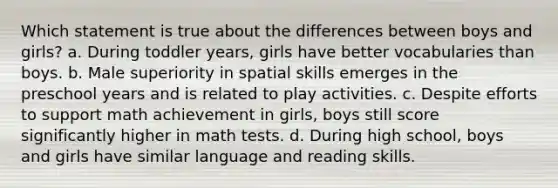 Which statement is true about the differences between boys and girls? a. During toddler years, girls have better vocabularies than boys. b. Male superiority in spatial skills emerges in the preschool years and is related to play activities. c. Despite efforts to support math achievement in girls, boys still score significantly higher in math tests. d. During high school, boys and girls have similar language and reading skills.