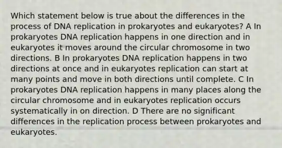 Which statement below is true about the differences in the process of <a href='https://www.questionai.com/knowledge/kofV2VQU2J-dna-replication' class='anchor-knowledge'>dna replication</a> in prokaryotes and eukaryotes? A In prokaryotes DNA replication happens in one direction and in eukaryotes it moves around the circular chromosome in two directions. B In prokaryotes DNA replication happens in two directions at once and in eukaryotes replication can start at many points and move in both directions until complete. C In prokaryotes DNA replication happens in many places along the circular chromosome and in eukaryotes replication occurs systematically in on direction. D There are no significant differences in the replication process between prokaryotes and eukaryotes.