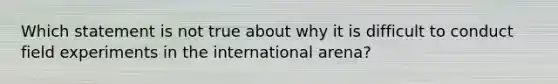 Which statement is not true about why it is difficult to conduct field experiments in the international arena?