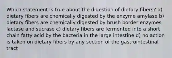 Which statement is true about the digestion of dietary fibers? a) dietary fibers are chemically digested by the enzyme amylase b) dietary fibers are chemically digested by brush border enzymes lactase and sucrase c) dietary fibers are fermented into a short chain fatty acid by the bacteria in the large intestine d) no action is taken on dietary fibers by any section of the gastrointestinal tract