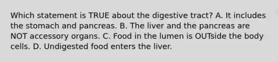 Which statement is TRUE about the digestive tract? A. It includes <a href='https://www.questionai.com/knowledge/kLccSGjkt8-the-stomach' class='anchor-knowledge'>the stomach</a> and pancreas. B. The liver and <a href='https://www.questionai.com/knowledge/kITHRba4Cd-the-pancreas' class='anchor-knowledge'>the pancreas</a> are NOT accessory organs. C. Food in the lumen is OUTside the body cells. D. Undigested food enters the liver.