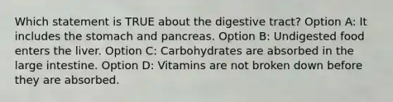 Which statement is TRUE about the digestive tract? Option A: It includes the stomach and pancreas. Option B: Undigested food enters the liver. Option C: Carbohydrates are absorbed in the large intestine. Option D: Vitamins are not broken down before they are absorbed.