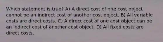 Which statement is true? A) A direct cost of one cost object cannot be an indirect cost of another cost object. B) All variable costs are direct costs. C) A direct cost of one cost object can be an indirect cost of another cost object. D) All fixed costs are direct costs.