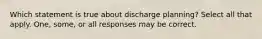 Which statement is true about discharge planning? Select all that apply. One, some, or all responses may be correct.