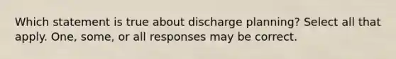 Which statement is true about discharge planning? Select all that apply. One, some, or all responses may be correct.