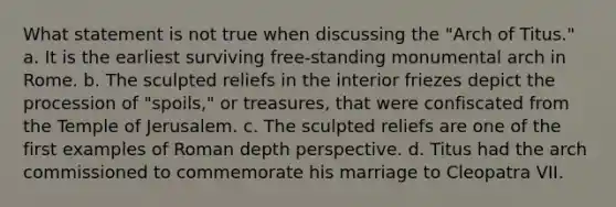 What statement is not true when discussing the "Arch of Titus." a. It is the earliest surviving free-standing monumental arch in Rome. b. The sculpted reliefs in the interior friezes depict the procession of "spoils," or treasures, that were confiscated from the Temple of Jerusalem. c. The sculpted reliefs are one of the first examples of Roman depth perspective. d. Titus had the arch commissioned to commemorate his marriage to Cleopatra VII.
