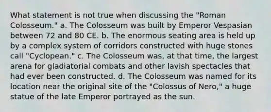 What statement is not true when discussing the "Roman Colosseum." a. The Colosseum was built by Emperor Vespasian between 72 and 80 CE. b. The enormous seating area is held up by a complex system of corridors constructed with huge stones call "Cyclopean." c. The Colosseum was, at that time, the largest arena for gladiatorial combats and other lavish spectacles that had ever been constructed. d. The Colosseum was named for its location near the original site of the "Colossus of Nero," a huge statue of the late Emperor portrayed as the sun.