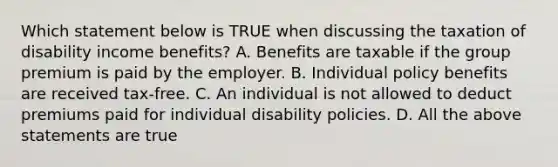 Which statement below is TRUE when discussing the taxation of disability income benefits? A. Benefits are taxable if the group premium is paid by the employer. B. Individual policy benefits are received tax-free. C. An individual is not allowed to deduct premiums paid for individual disability policies. D. All the above statements are true