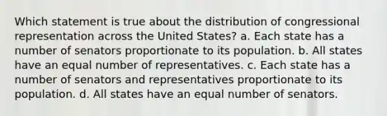 Which statement is true about the distribution of congressional representation across the United States? a. Each state has a number of senators proportionate to its population. b. All states have an equal number of representatives. c. Each state has a number of senators and representatives proportionate to its population. d. All states have an equal number of senators.