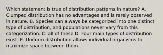 Which statement is true of distribution patterns in nature? A. Clumped distribution has no advantages and is rarely observed in nature. B. Species can always be categorized into one distinct type of distribution, and populations never vary from this categorization. C. all of these D. Four main types of distribution exist. E. Uniform distribution allows individual organisms to maximize space between them.