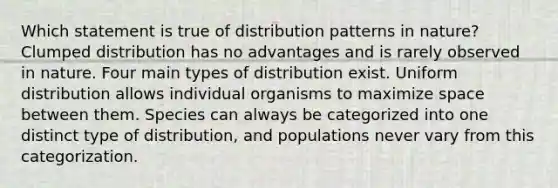 Which statement is true of distribution patterns in nature? Clumped distribution has no advantages and is rarely observed in nature. Four main types of distribution exist. Uniform distribution allows individual organisms to maximize space between them. Species can always be categorized into one distinct type of distribution, and populations never vary from this categorization.