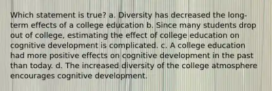 Which statement is true? a. Diversity has decreased the long-term effects of a college education b. Since many students drop out of college, estimating the effect of college education on cognitive development is complicated. c. A college education had more positive effects on cognitive development in the past than today. d. The increased diversity of the college atmosphere encourages cognitive development.