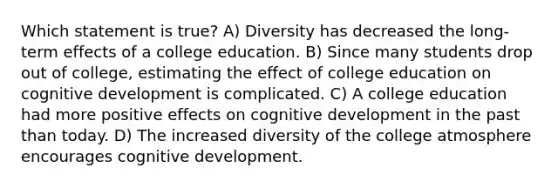 Which statement is true? A) Diversity has decreased the long-term effects of a college education. B) Since many students drop out of college, estimating the effect of college education on cognitive development is complicated. C) A college education had more positive effects on cognitive development in the past than today. D) The increased diversity of the college atmosphere encourages cognitive development.