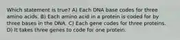 Which statement is true? A) Each DNA base codes for three amino acids. B) Each amino acid in a protein is coded for by three bases in the DNA. C) Each gene codes for three proteins. D) It takes three genes to code for one protein.