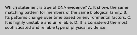 Which statement is true of DNA evidence? A. It shows the same matching pattern for members of the same biological family. B. Its patterns change over time based on environmental factors. C. It is highly unstable and unreliable. D. It is considered the most sophisticated and reliable type of physical evidence.