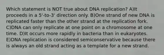 Which statement is NOT true about DNA replication? A)It proceeds in a 5'-to-3' direction only. B)One strand of new DNA is replicated faster than the other strand at the replication fork. C)DNA can only replicate at one point on a chromosome at one time. D)It occurs more rapidly in bacteria than in eukaryotes. E)DNA replication is considered semiconservative because there is always an old strand acting as a template for a new strand.