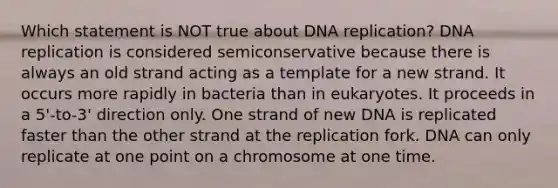 Which statement is NOT true about <a href='https://www.questionai.com/knowledge/kofV2VQU2J-dna-replication' class='anchor-knowledge'>dna replication</a>? DNA replication is considered semiconservative because there is always an old strand acting as a template for a new strand. It occurs more rapidly in bacteria than in eukaryotes. It proceeds in a 5'-to-3' direction only. One strand of new DNA is replicated faster than the other strand at the replication fork. DNA can only replicate at one point on a chromosome at one time.