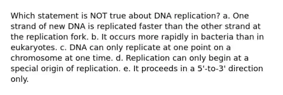 Which statement is NOT true about DNA replication? a. One strand of new DNA is replicated faster than the other strand at the replication fork. b. It occurs more rapidly in bacteria than in eukaryotes. c. DNA can only replicate at one point on a chromosome at one time. d. Replication can only begin at a special origin of replication. e. It proceeds in a 5'-to-3' direction only.