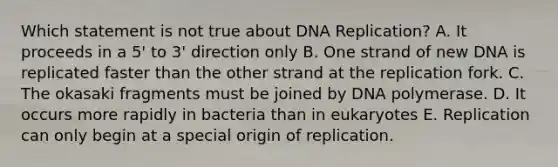 Which statement is not true about <a href='https://www.questionai.com/knowledge/kofV2VQU2J-dna-replication' class='anchor-knowledge'>dna replication</a>? A. It proceeds in a 5' to 3' direction only B. One strand of new DNA is replicated faster than the other strand at the replication fork. C. The okasaki fragments must be joined by DNA polymerase. D. It occurs more rapidly in bacteria than in eukaryotes E. Replication can only begin at a special origin of replication.