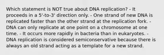 Which statement is NOT true about <a href='https://www.questionai.com/knowledge/kofV2VQU2J-dna-replication' class='anchor-knowledge'>dna replication</a>? - It proceeds in a 5'-to-3' direction only. - One strand of new DNA is replicated faster than the other strand at the replication fork. - DNA can only replicate at one point on a chromosome at one time. - It occurs more rapidly in bacteria than in eukaryotes. - DNA replication is considered semiconservative because there is always an old strand acting as a template for a new strand.