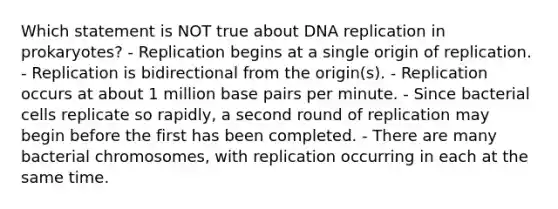 Which statement is NOT true about <a href='https://www.questionai.com/knowledge/kofV2VQU2J-dna-replication' class='anchor-knowledge'>dna replication</a> in prokaryotes? - Replication begins at a single origin of replication. - Replication is bidirectional from the origin(s). - Replication occurs at about 1 million base pairs per minute. - Since bacterial cells replicate so rapidly, a second round of replication may begin before the first has been completed. - There are many bacterial chromosomes, with replication occurring in each at the same time.