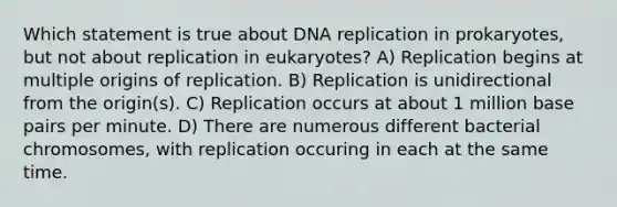 Which statement is true about <a href='https://www.questionai.com/knowledge/kofV2VQU2J-dna-replication' class='anchor-knowledge'>dna replication</a> in prokaryotes, but not about replication in eukaryotes? A) Replication begins at multiple origins of replication. B) Replication is unidirectional from the origin(s). C) Replication occurs at about 1 million base pairs per minute. D) There are numerous different bacterial chromosomes, with replication occuring in each at the same time.