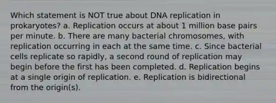 Which statement is NOT true about DNA replication in prokaryotes? a. Replication occurs at about 1 million base pairs per minute. b. There are many bacterial chromosomes, with replication occurring in each at the same time. c. Since bacterial cells replicate so rapidly, a second round of replication may begin before the first has been completed. d. Replication begins at a single origin of replication. e. Replication is bidirectional from the origin(s).