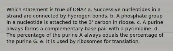 Which statement is true of DNA? a. Successive nucleotides in a strand are connected by hydrogen bonds. b. A phosphate group in a nucleotide is attached to the 3' carbon in ribose. c. A purine always forms a complementary base pair with a pyrimidine. d. The percentage of the purine A always equals the percentage of the purine G. e. It is used by ribosomes for translation.