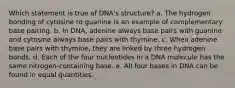 Which statement is true of DNA's structure? a. The hydrogen bonding of cytosine to guanine is an example of complementary base pairing. b. In DNA, adenine always base pairs with guanine and cytosine always base pairs with thymine. c. When adenine base pairs with thymine, they are linked by three hydrogen bonds. d. Each of the four nucleotides in a DNA molecule has the same nitrogen-containing base. e. All four bases in DNA can be found in equal quantities.