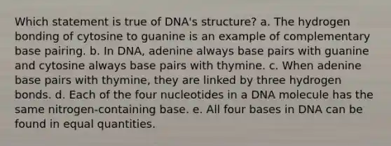 Which statement is true of DNA's structure? a. The hydrogen bonding of cytosine to guanine is an example of complementary base pairing. b. In DNA, adenine always base pairs with guanine and cytosine always base pairs with thymine. c. When adenine base pairs with thymine, they are linked by three hydrogen bonds. d. Each of the four nucleotides in a DNA molecule has the same nitrogen-containing base. e. All four bases in DNA can be found in equal quantities.