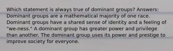 Which statement is always true of dominant groups? Answers: Dominant groups are a mathematical majority of one race. Dominant groups have a shared sense of identity and a feeling of "we-ness." A dominant group has greater power and privilege than another. The dominant group uses its power and prestige to improve society for everyone.