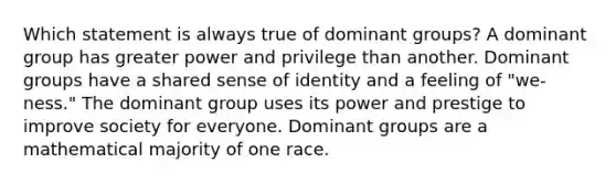 Which statement is always true of dominant groups? A dominant group has greater power and privilege than another. Dominant groups have a shared sense of identity and a feeling of "we-ness." The dominant group uses its power and prestige to improve society for everyone. Dominant groups are a mathematical majority of one race.