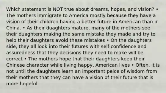 Which statement is NOT true about dreams, hopes, and vision? • The mothers immigrate to America mostly because they have a vision of their children having a better future in American than in China. • As their duaghters mature, many of the mothers see their duaghters making the same mistake they made and try to help their daughters avoid these mistakes • On the daughters side, they all look into their futures with self-confidence and assuredness that they decisions they need to make will be correct • The mothers hope that their daughters keep their Chinese character while living happy, American lives • Often, it is not until the daughters learn an important peice of wisdom from their mothers that they can have a vision of their future that is more hopeful