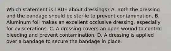 Which statement is TRUE about​ dressings? A. Both the dressing and the bandage should be sterile to prevent contamination. B. Aluminum foil makes an excellent occlusive​ dressing, especially for eviscerations. C. A dressing covers an open wound to control bleeding and prevent contamination. D. A dressing is applied over a bandage to secure the bandage in place.