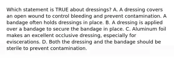 Which statement is TRUE about​ dressings? A. A dressing covers an open wound to control bleeding and prevent contamination. A bandage often holds dressings in place. B. A dressing is applied over a bandage to secure the bandage in place. C. Aluminum foil makes an excellent occlusive​ dressing, especially for eviscerations. D. Both the dressing and the bandage should be sterile to prevent contamination.