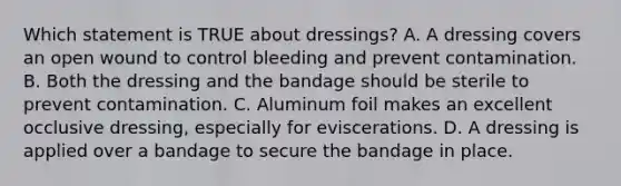 Which statement is TRUE about​ dressings? A. A dressing covers an open wound to control bleeding and prevent contamination. B. Both the dressing and the bandage should be sterile to prevent contamination. C. Aluminum foil makes an excellent occlusive​ dressing, especially for eviscerations. D. A dressing is applied over a bandage to secure the bandage in place.