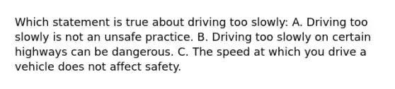 Which statement is true about driving too slowly: A. Driving too slowly is not an unsafe practice. B. Driving too slowly on certain highways can be dangerous. C. The speed at which you drive a vehicle does not affect safety.