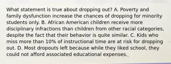 What statement is true about dropping out? A. Poverty and family dysfunction increase the chances of dropping for minority students only. B. African American children receive more disciplinary infractions than children from other racial categories, despite the fact that their behavior is quite similar. C. Kids who miss more than 10% of instructional time are at risk for dropping out. D. Most dropouts left because while they liked school, they could not afford associated educational expenses.