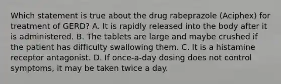 Which statement is true about the drug rabeprazole (Aciphex) for treatment of GERD? A. It is rapidly released into the body after it is administered. B. The tablets are large and maybe crushed if the patient has difficulty swallowing them. C. It is a histamine receptor antagonist. D. If once-a-day dosing does not control symptoms, it may be taken twice a day.