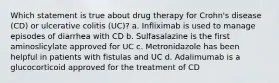 Which statement is true about drug therapy for Crohn's disease (CD) or ulcerative colitis (UC)? a. Infliximab is used to manage episodes of diarrhea with CD b. Sulfasalazine is the first aminoslicylate approved for UC c. Metronidazole has been helpful in patients with fistulas and UC d. Adalimumab is a glucocorticoid approved for the treatment of CD