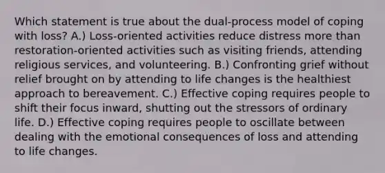 Which statement is true about the dual-process model of coping with loss? A.) Loss-oriented activities reduce distress more than restoration-oriented activities such as visiting friends, attending religious services, and volunteering. B.) Confronting grief without relief brought on by attending to life changes is the healthiest approach to bereavement. C.) Effective coping requires people to shift their focus inward, shutting out the stressors of ordinary life. D.) Effective coping requires people to oscillate between dealing with the emotional consequences of loss and attending to life changes.